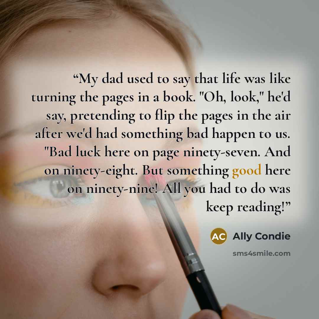 “My dad used to say that life was like turning the pages in a book. "Oh, look," he'd say, pretending to flip the pages in the air after we'd had something bad happen to us. "Bad luck here on page ninety-seven. And on ninety-eight. But something good here on ninety-nine! All you had to do was keep…” quote by Ally Condie