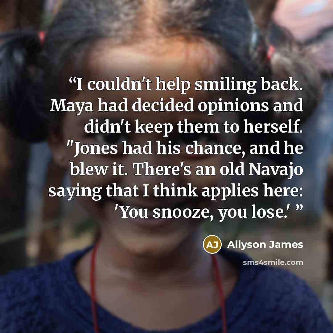 “I couldn't help smiling back. Maya had decided opinions and didn't keep them to herself. "Jones had his chance, and he blew it. There's an old Navajo saying that I think applies here: 'You snooze, you lose.'” quote by Allyson James
