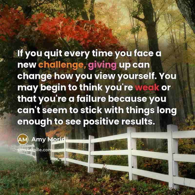 “If you quit every time you face a new challenge, giving up can change how you view yourself. You may begin to think you're weak or that you're a failure because you can't seem to stick with things long enough to see positive results.” quote by Amy Morin