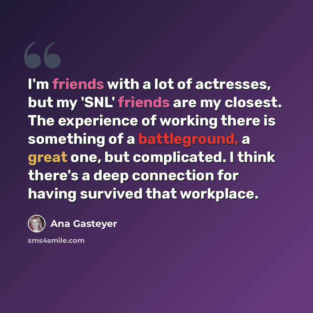 “I'm friends with a lot of actresses, but my 'SNL' friends are my closest. The experience of working there is something of a battleground, a great one, but complicated. I think there's a deep connection for having survived that workplace.” quote by Ana Gasteyer