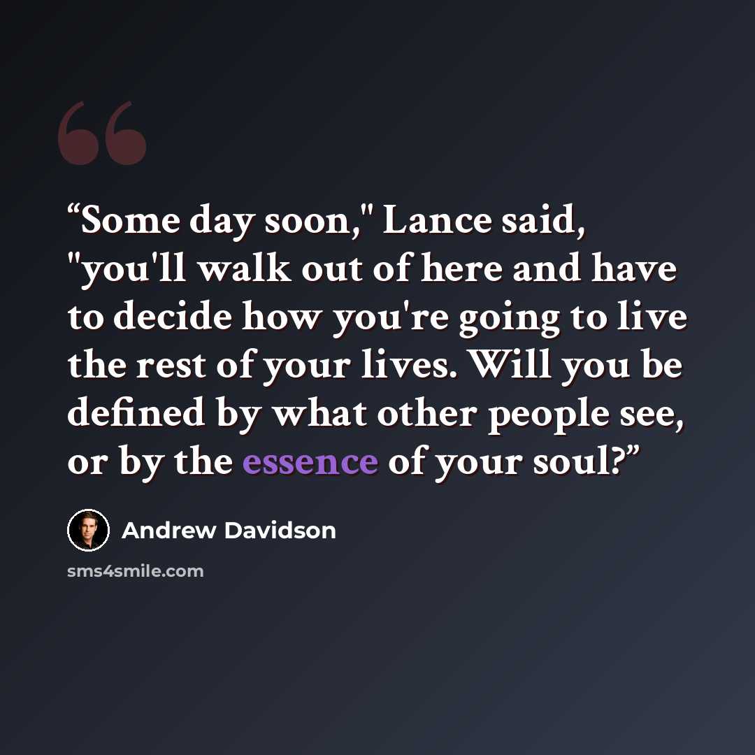 “Some day soon," Lance said, "you'll walk out of here and have to decide how you're going to live the rest of your lives. Will you be defined by what other people see, or by the essence of your soul?” quote by Andrew Davidson