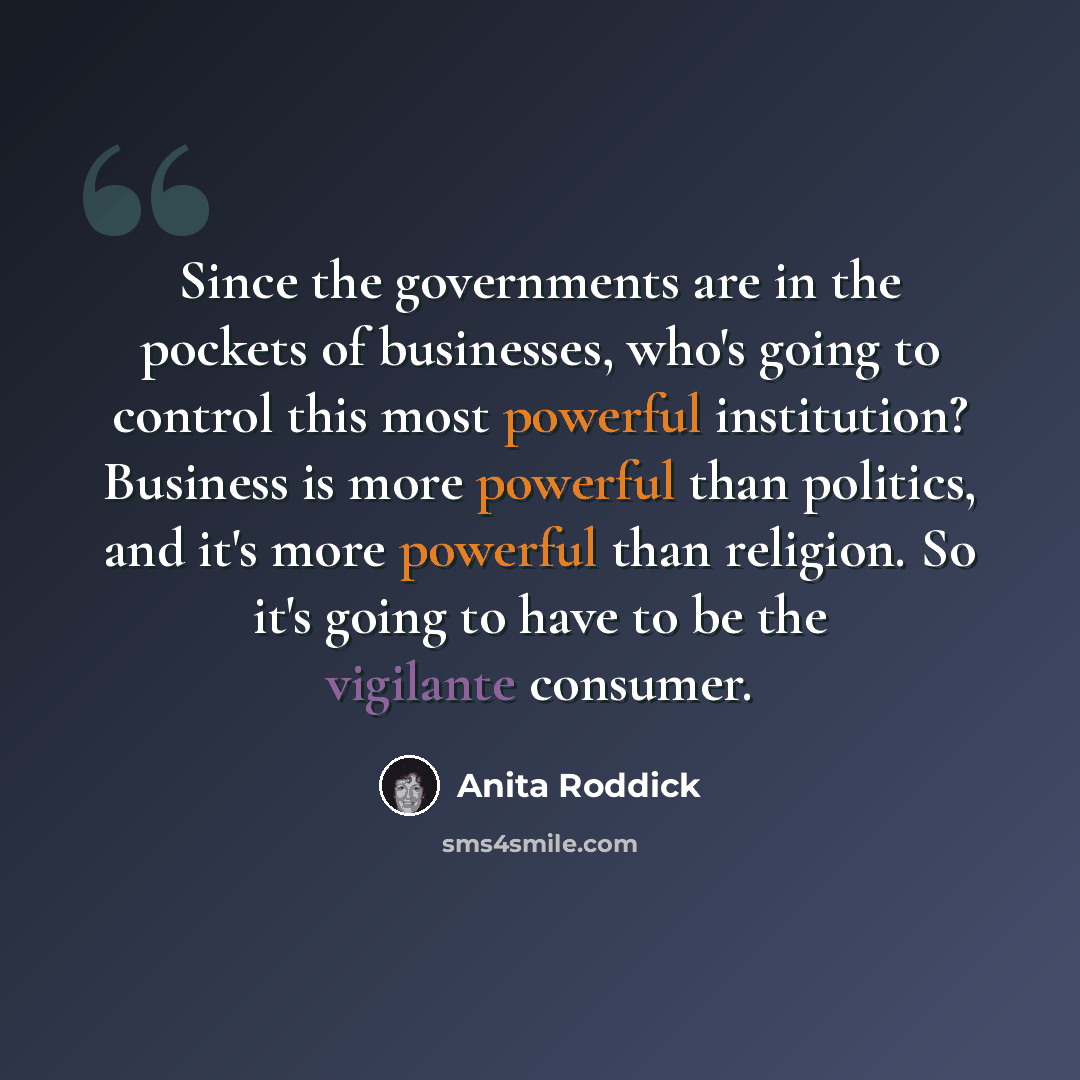 “Since the governments are in the pockets of businesses, who's going to control this most powerful institution? Business is more powerful than politics, and it's more powerful than religion. So it's going to have to be the vigilante consumer.” quote by Anita Roddick