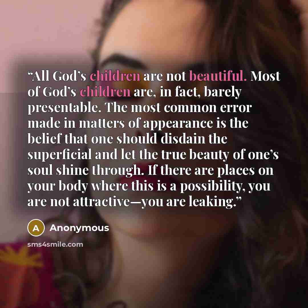 “All God’s children are not beautiful. Most of God’s children are, in fact, barely presentable. The most common error made in matters of appearance is the belief that one should disdain the superficial and let the true beauty of one’s soul shine through. If there are places on your body where this…” quote by Anonymous