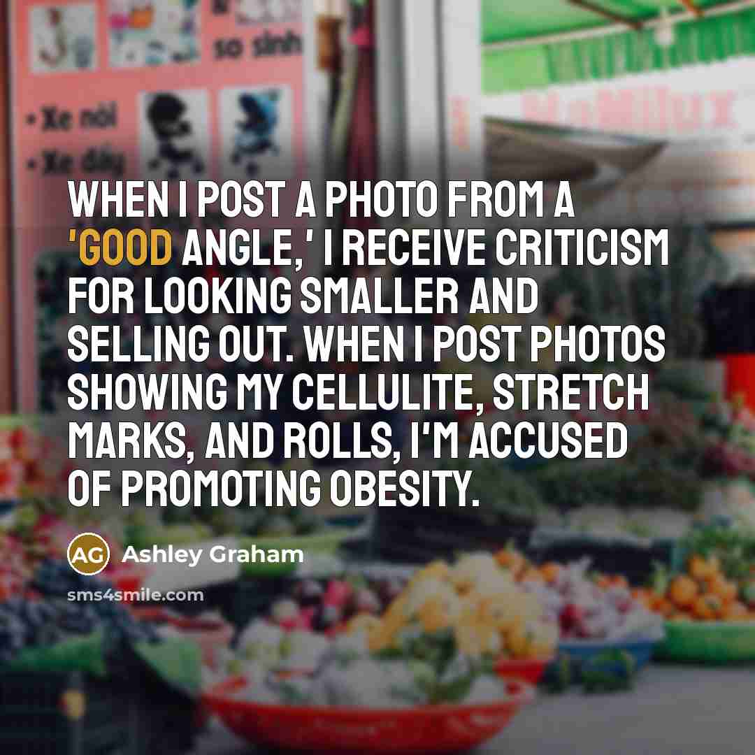 “When I post a photo from a 'good angle,' I receive criticism for looking smaller and selling out. When I post photos showing my cellulite, stretch marks, and rolls, I'm accused of promoting obesity.” quote by Ashley Graham