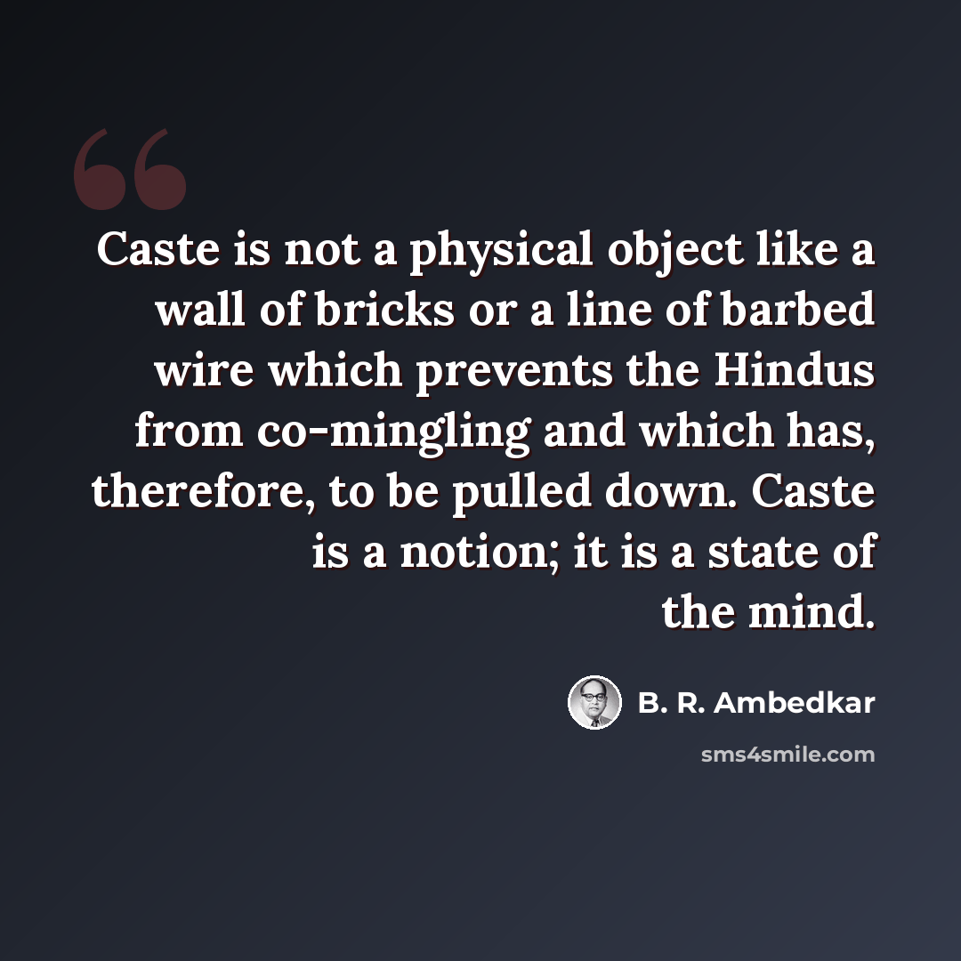 “Caste is not a physical object like a wall of bricks or a line of barbed wire which prevents the Hindus from co-mingling and which has, therefore, to be pulled down. Caste is a notion; it is a state of the mind.” quote by B. R. Ambedkar