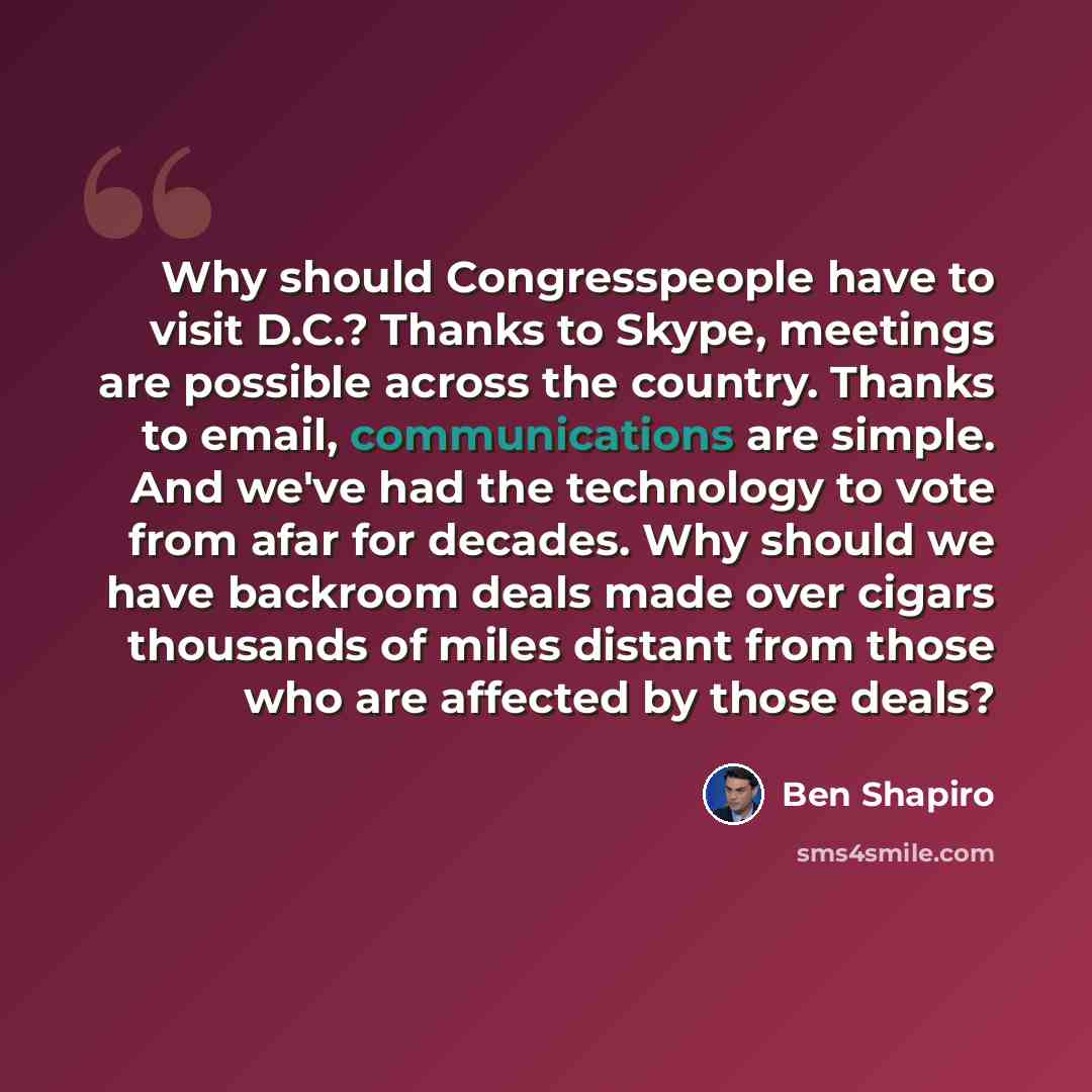 “Why should Congresspeople have to visit D.C.? Thanks to Skype, meetings are possible across the country. Thanks to email, communications are simple. And we've had the technology to vote from afar for decades. Why should we have backroom deals made over cigars thousands of miles distant from those…” quote by Ben Shapiro