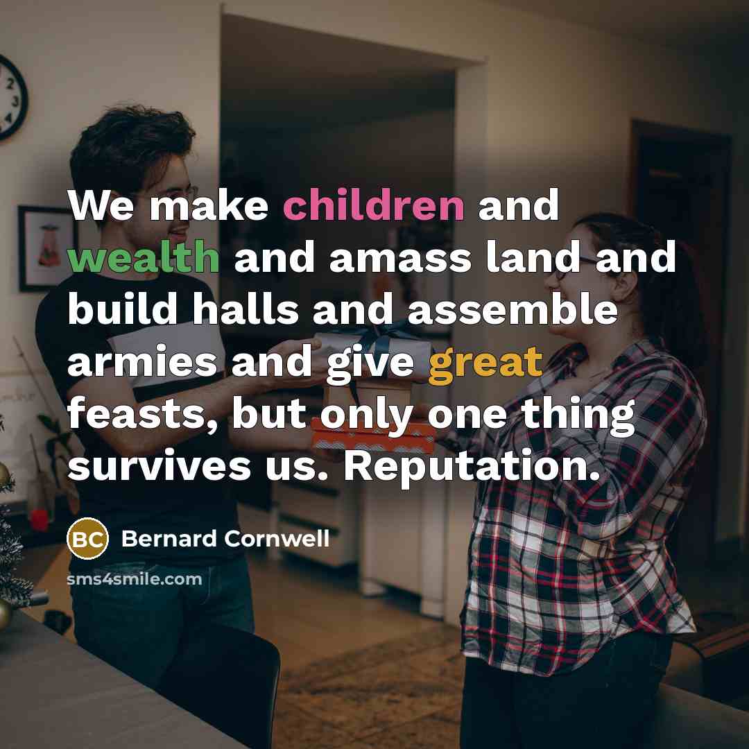 “We make children and wealth and amass land and build halls and assemble armies and give great feasts, but only one thing survives us. Reputation.” quote by Bernard Cornwell