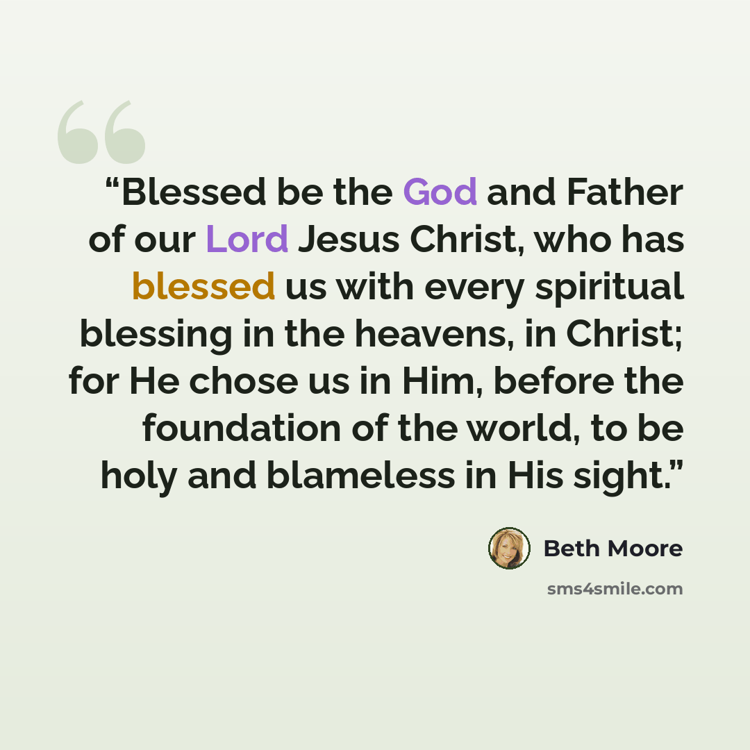 “Blessed be the God and Father of our Lord Jesus Christ, who has blessed us with every spiritual blessing in the heavens, in Christ; for He chose us in Him, before the foundation of the world, to be holy and blameless in His sight.” quote by Beth Moore