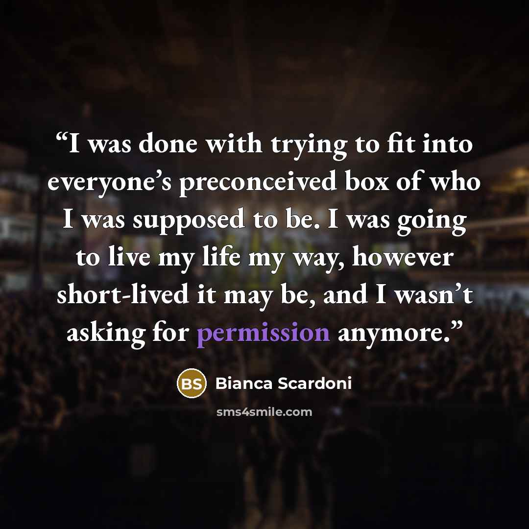 “I was done with trying to fit into everyone’s preconceived box of who I was supposed to be. I was going to live my life my way, however short-lived it may be, and I wasn’t asking for permission anymore.” quote by Bianca Scardoni