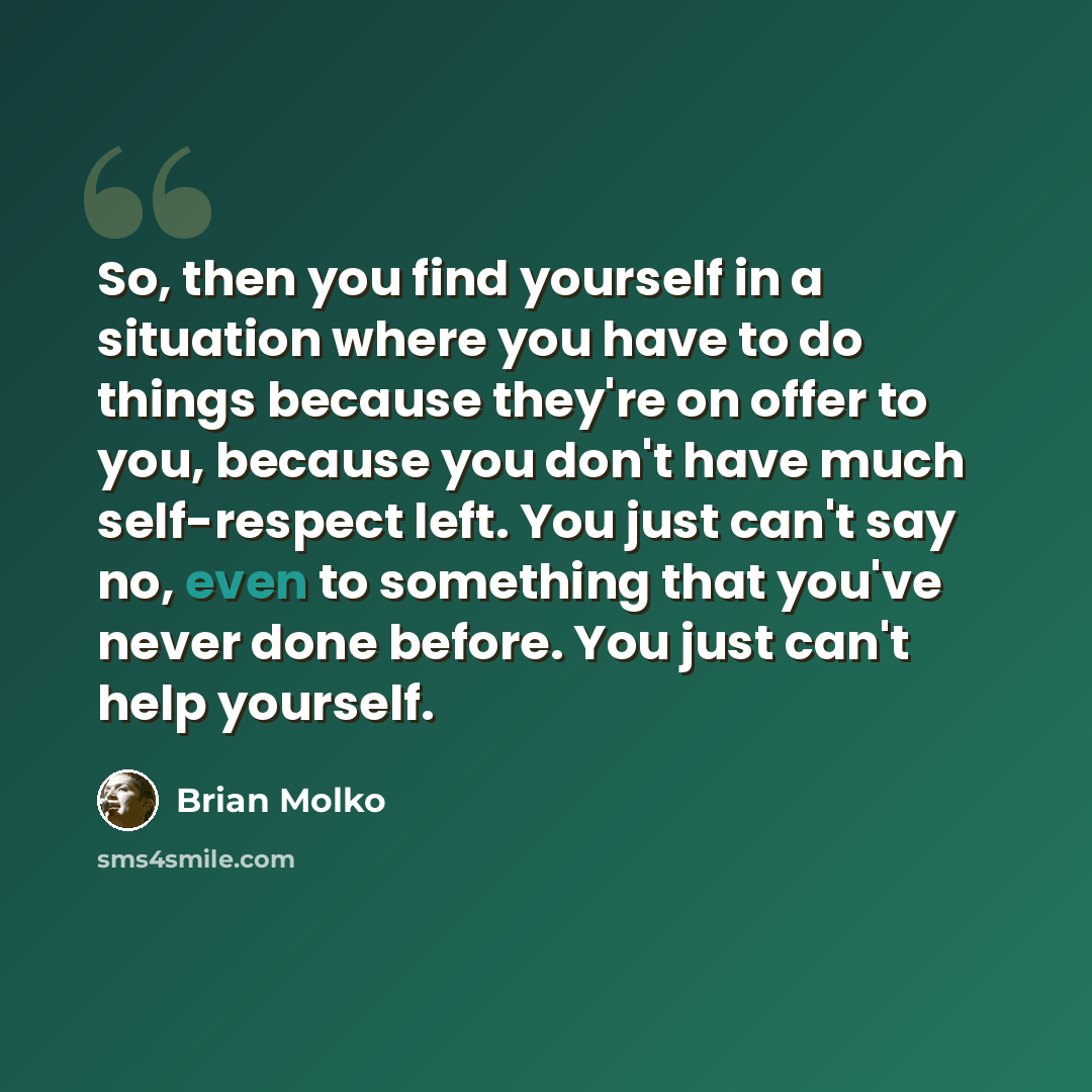 “So, then you find yourself in a situation where you have to do things because they're on offer to you, because you don't have much self-respect left. You just can't say no, even to something that you've never done before. You just can't help yourself.” quote by Brian Molko