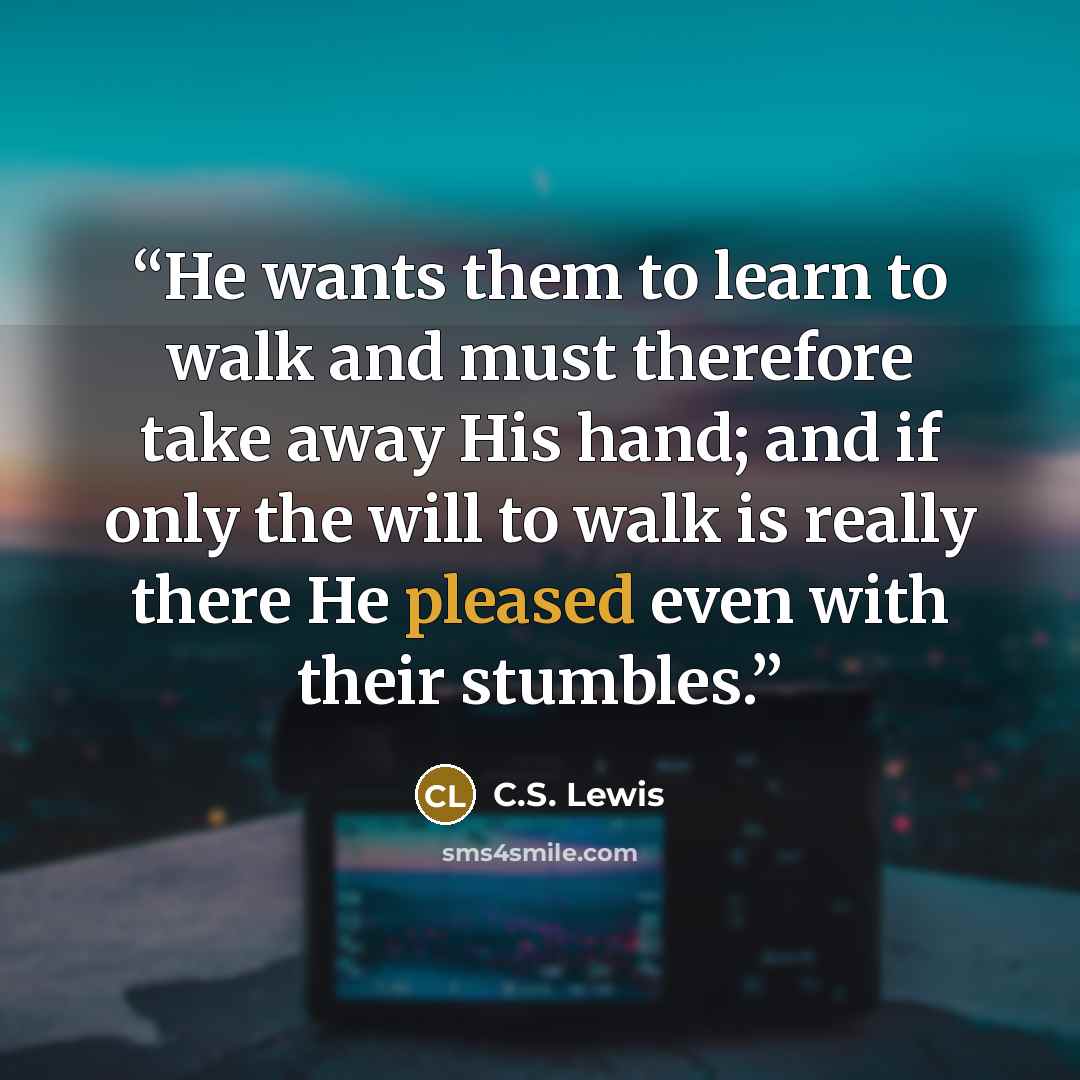 “He wants them to learn to walk and must therefore take away His hand; and if only the will to walk is really there He pleased even with their stumbles.” quote by C.S. Lewis