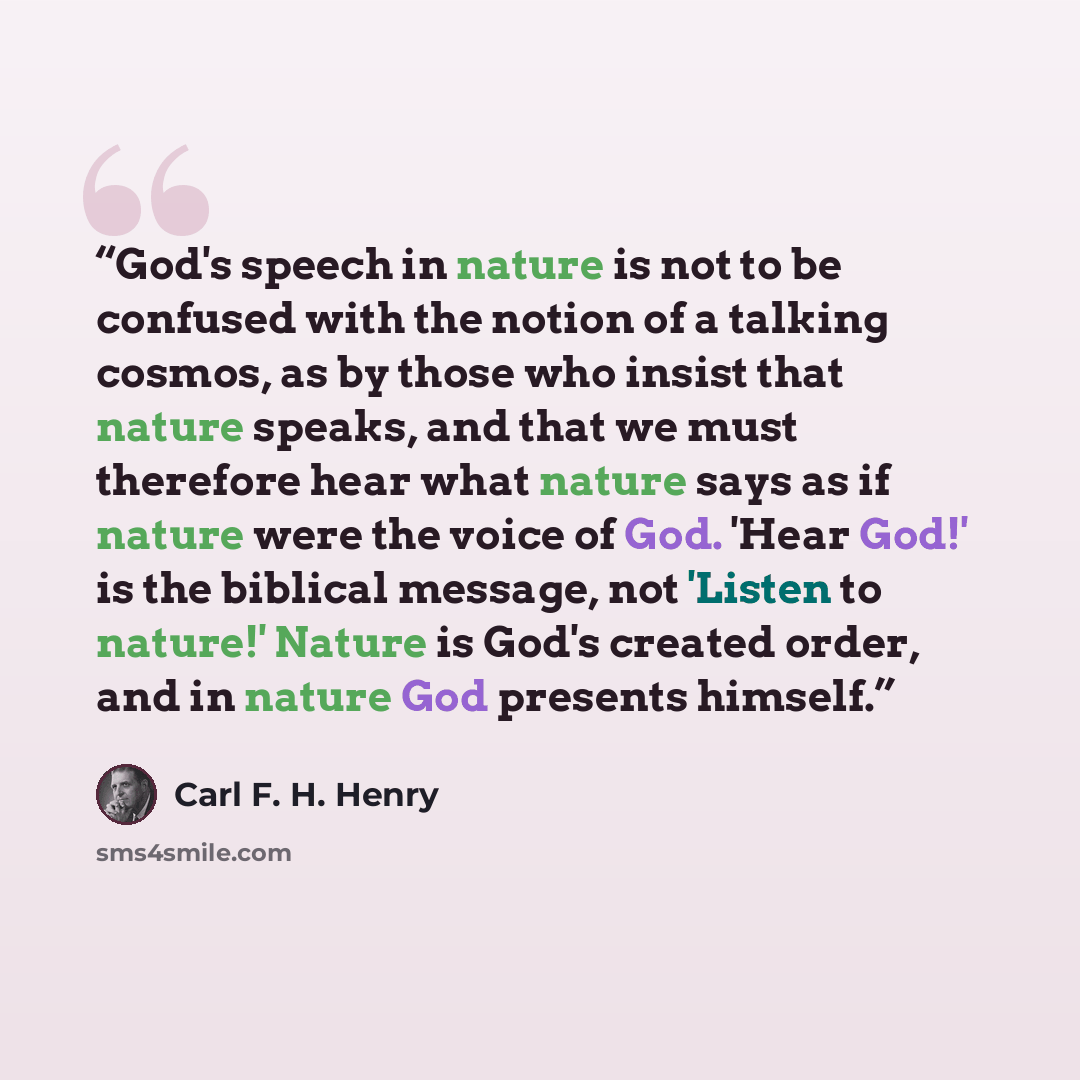 “God's speech in nature is not to be confused with the notion of a talking cosmos, as by those who insist that nature speaks, and that we must therefore hear what nature says as if nature were the voice of God. 'Hear God!' is the biblical message, not 'Listen to nature!' Nature is God's created…” quote by Carl F. H. Henry