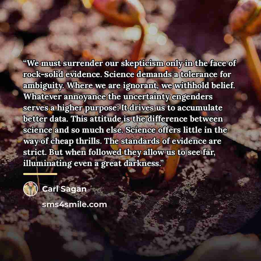 “We must surrender our skepticism only in the face of rock-solid evidence. Science demands a tolerance for ambiguity. Where we are ignorant, we withhold belief. Whatever annoyance the uncertainty engenders serves a higher purpose: It drives us to accumulate better data. This attitude is the…” quote by Carl Sagan