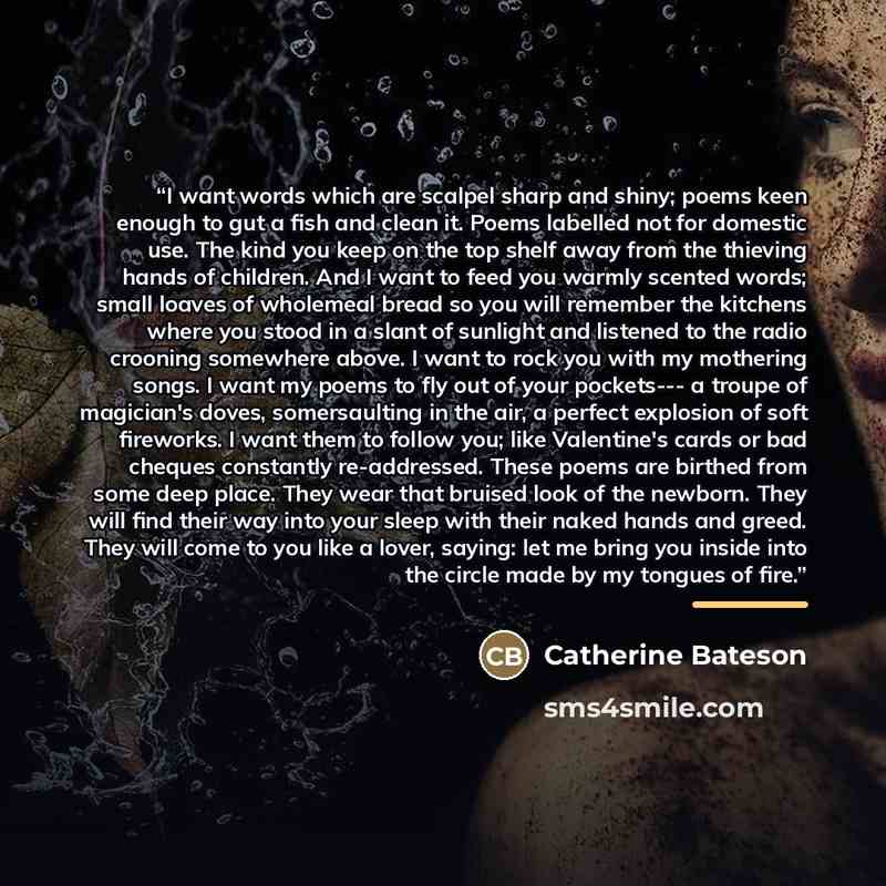 “I want words which are scalpel sharp and shiny; poems keen enough to gut a fish and clean it. Poems labelled not for domestic use. The kind you keep on the top shelf away from the thieving hands of children. And I want to feed you warmly scented words; small loaves of wholemeal bread so you will…” quote by Catherine Bateson
