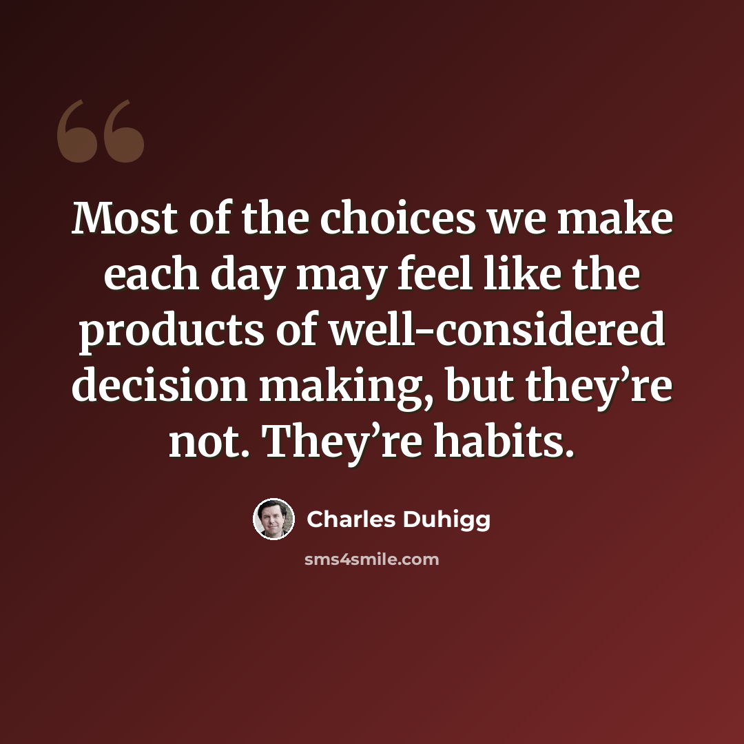 “Most of the choices we make each day may feel like the products of well-considered decision making, but they’re not. They’re habits.” quote by Charles Duhigg