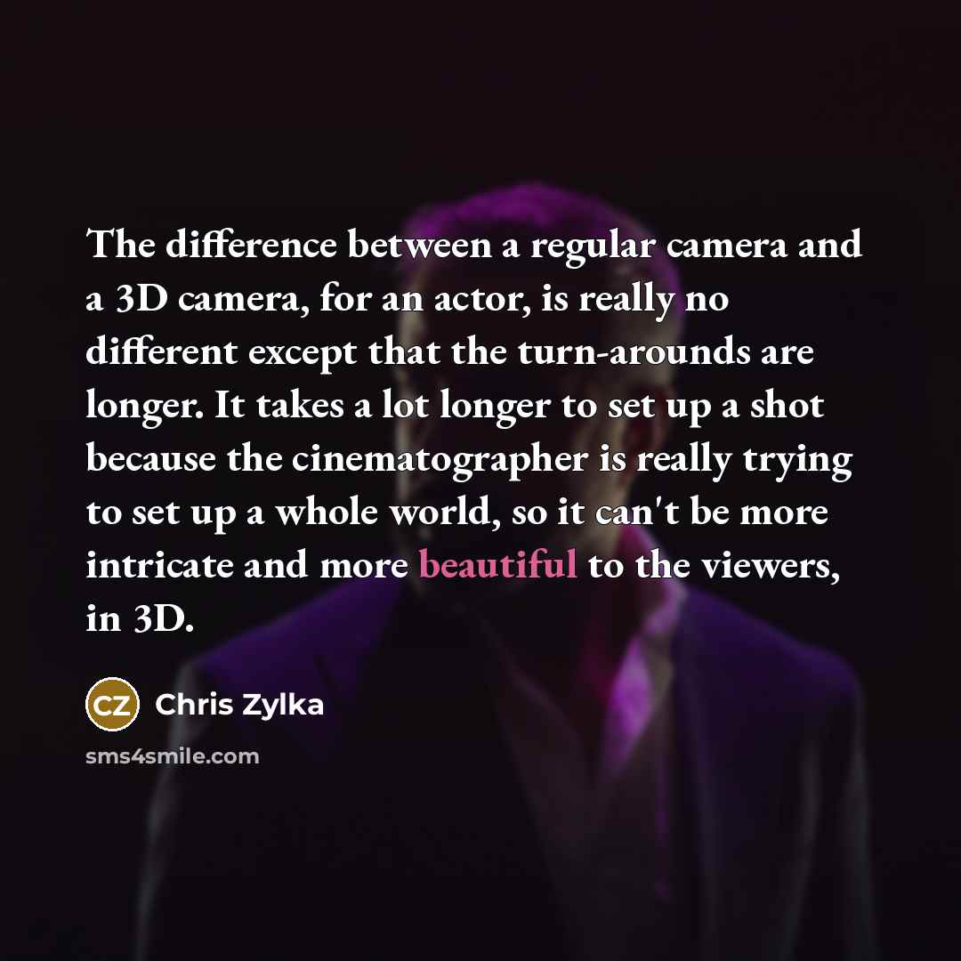 “The difference between a regular camera and a 3D camera, for an actor, is really no different except that the turn-arounds are longer. It takes a lot longer to set up a shot because the cinematographer is really trying to set up a whole world, so it can't be more intricate and more beautiful to…” quote by Chris Zylka