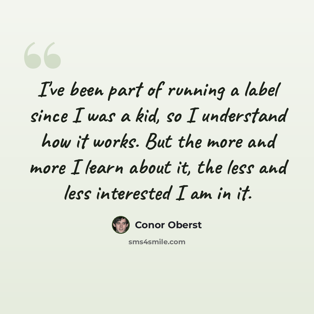 “I've been part of running a label since I was a kid, so I understand how it works. But the more and more I learn about it, the less and less interested I am in it.” quote by Conor Oberst
