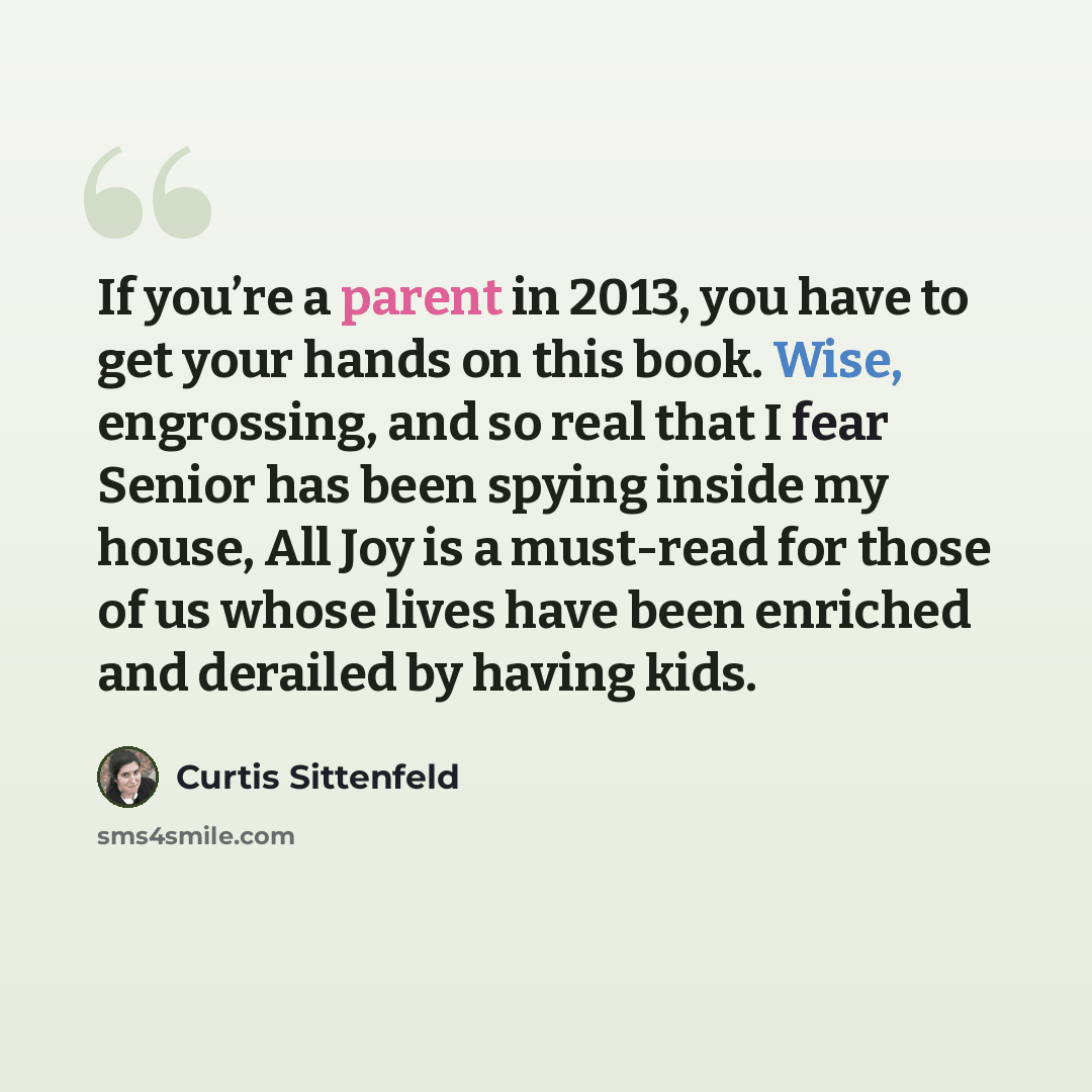 “If you’re a parent in 2013, you have to get your hands on this book. Wise, engrossing, and so real that I fear Senior has been spying inside my house, All Joy is a must-read for those of us whose lives have been enriched and derailed by having kids.” quote by Curtis Sittenfeld