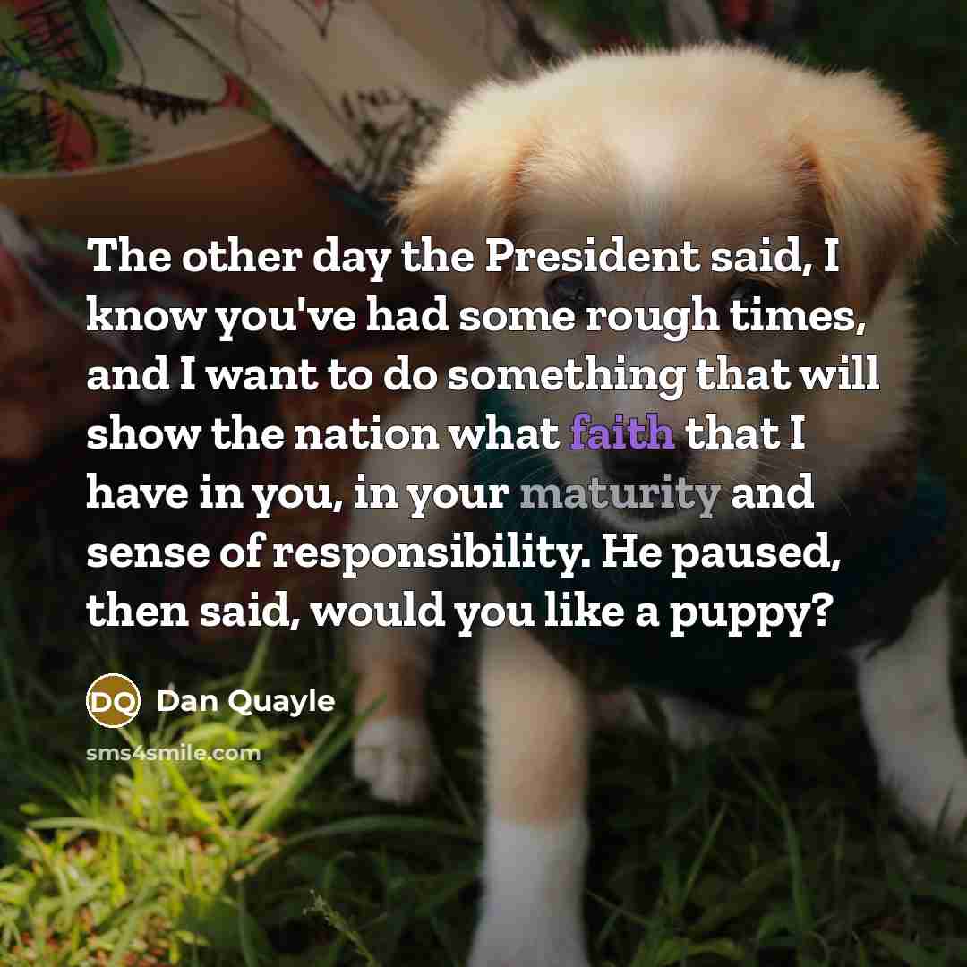“The other day the President said, I know you've had some rough times, and I want to do something that will show the nation what faith that I have in you, in your maturity and sense of responsibility. He paused, then said, would you like a puppy?” quote by Dan Quayle