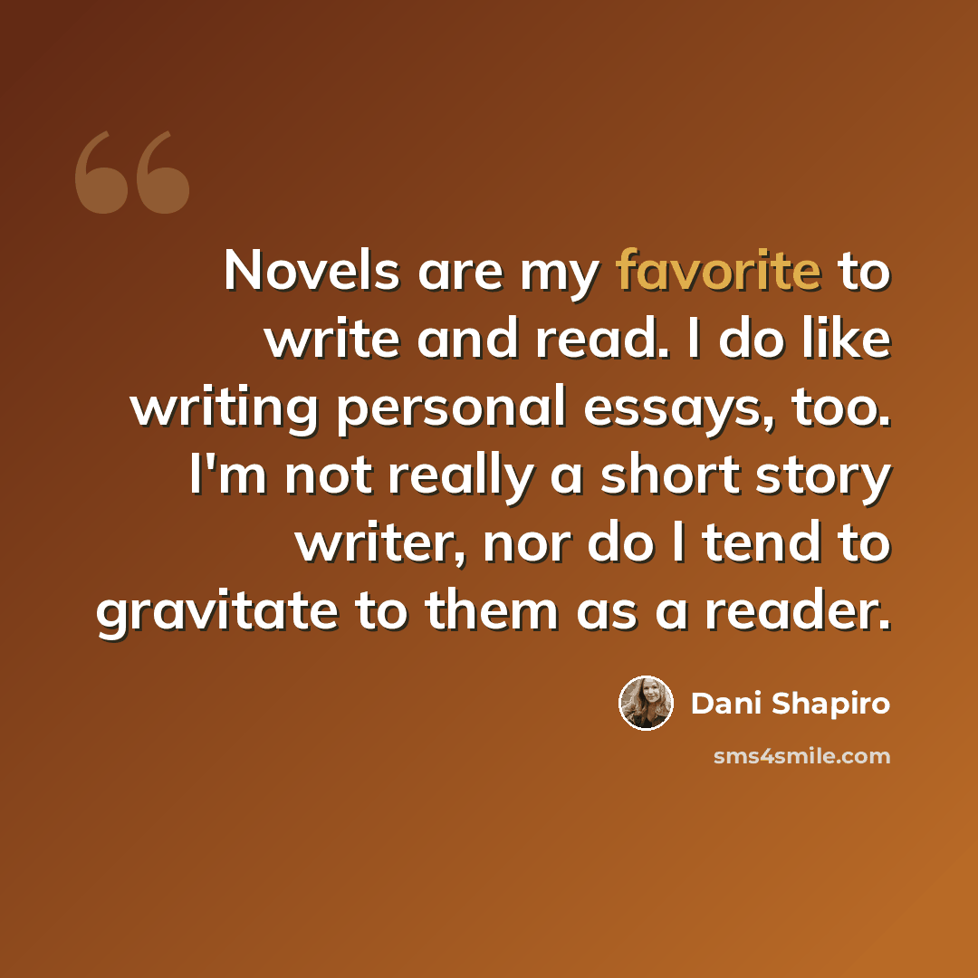 “Novels are my favorite to write and read. I do like writing personal essays, too. I'm not really a short story writer, nor do I tend to gravitate to them as a reader.” quote by Dani Shapiro