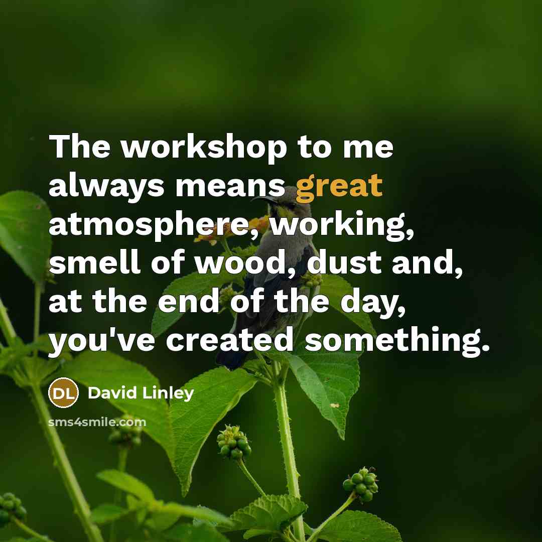 “The workshop to me always means great atmosphere, working, smell of wood, dust and, at the end of the day, you've created something.” quote by David Linley