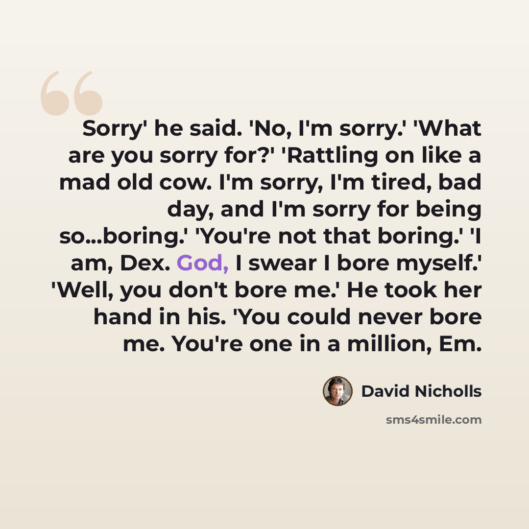 “Sorry' he said. 'No, I'm sorry.' 'What are you sorry for?' 'Rattling on like a mad old cow. I'm sorry, I'm tired, bad day, and I'm sorry for being so...boring.' 'You're not that boring.' 'I am, Dex. God, I swear I bore myself.' 'Well, you don't bore me.' He took her hand in his. 'You could never…” quote by David Nicholls