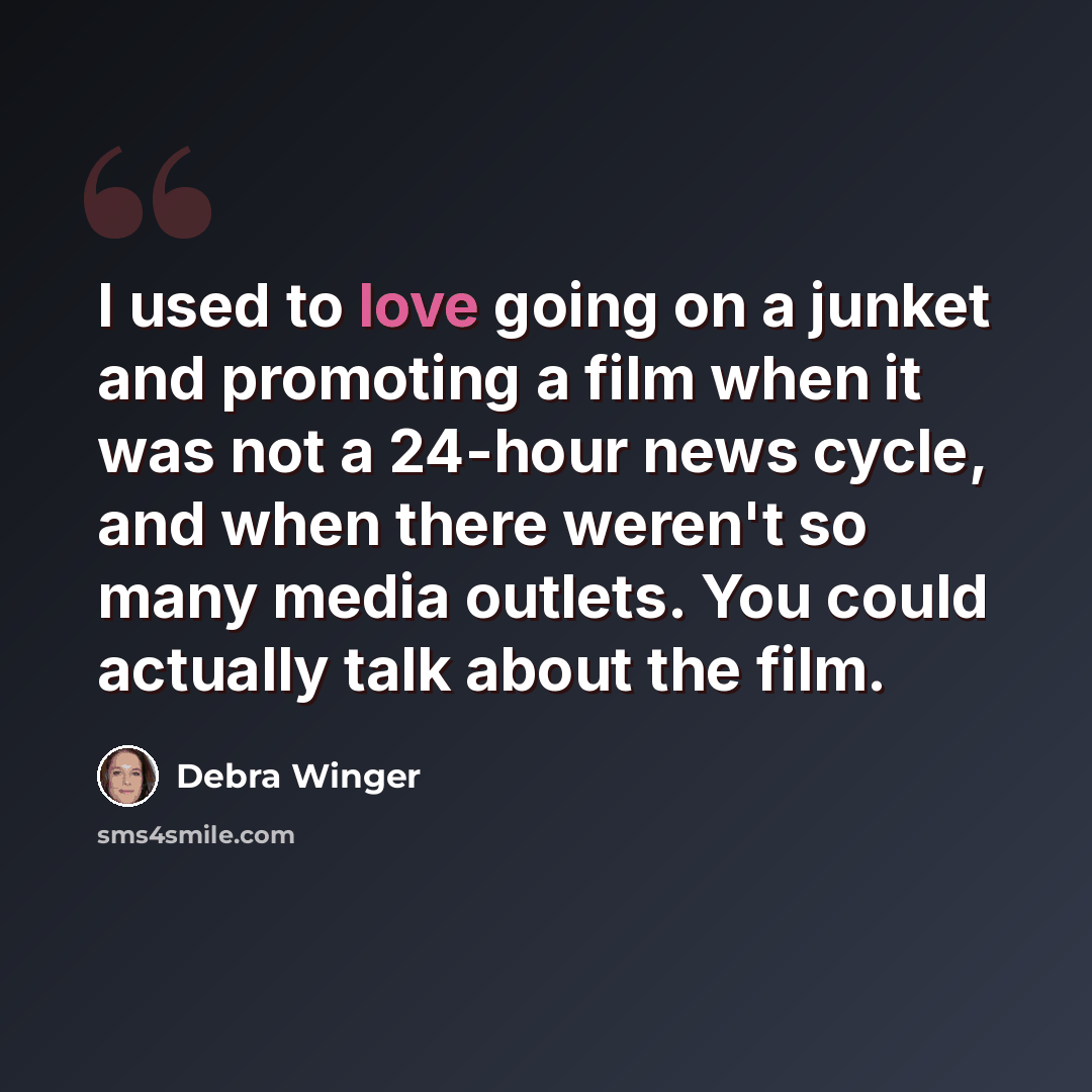 “I used to love going on a junket and promoting a film when it was not a 24-hour news cycle, and when there weren't so many media outlets. You could actually talk about the film.” quote by Debra Winger