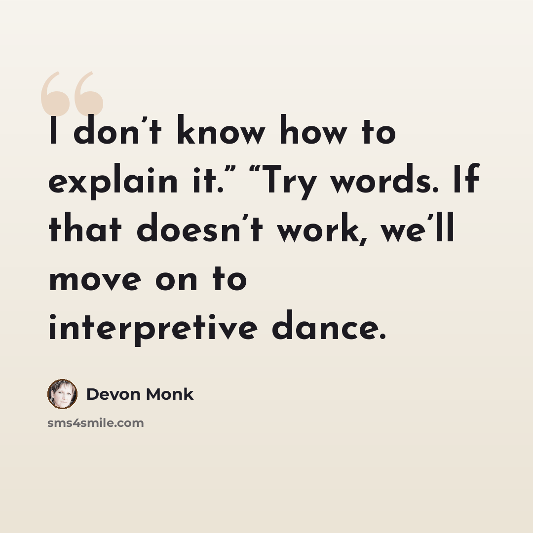 “I don’t know how to explain it.” “Try words. If that doesn’t work, we’ll move on to interpretive dance.” quote by Devon Monk