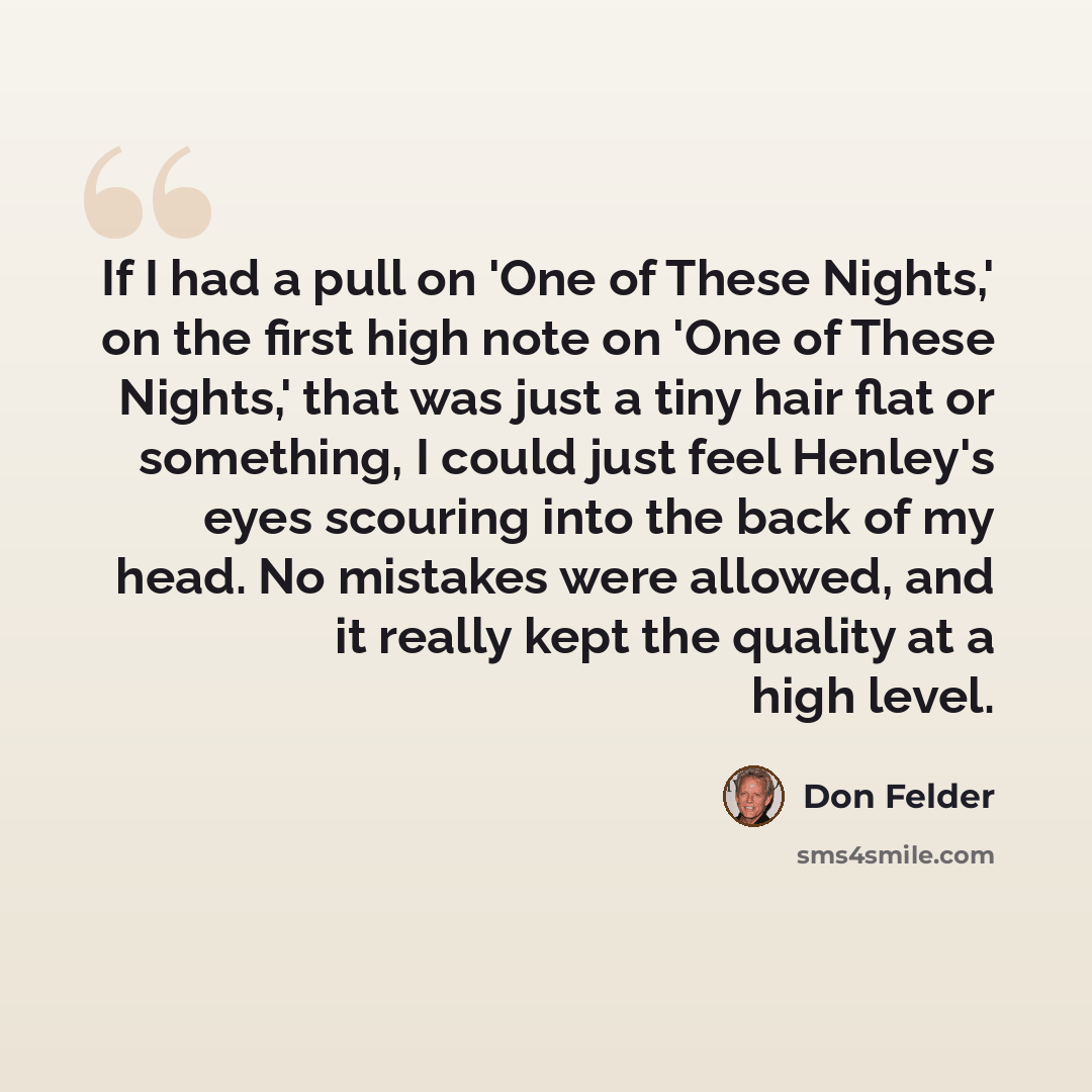 “If I had a pull on 'One of These Nights,' on the first high note on 'One of These Nights,' that was just a tiny hair flat or something, I could just feel Henley's eyes scouring into the back of my head. No mistakes were allowed, and it really kept the quality at a high level.” quote by Don Felder