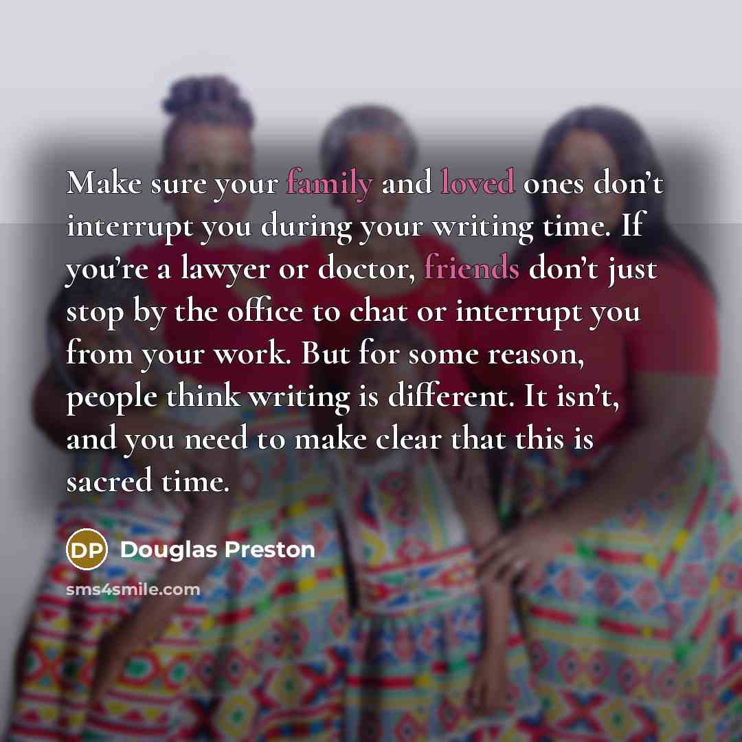 “Make sure your family and loved ones don’t interrupt you during your writing time. If you’re a lawyer or doctor, friends don’t just stop by the office to chat or interrupt you from your work. But for some reason, people think writing is different. It isn’t, and you need to make clear that this is…” quote by Douglas Preston