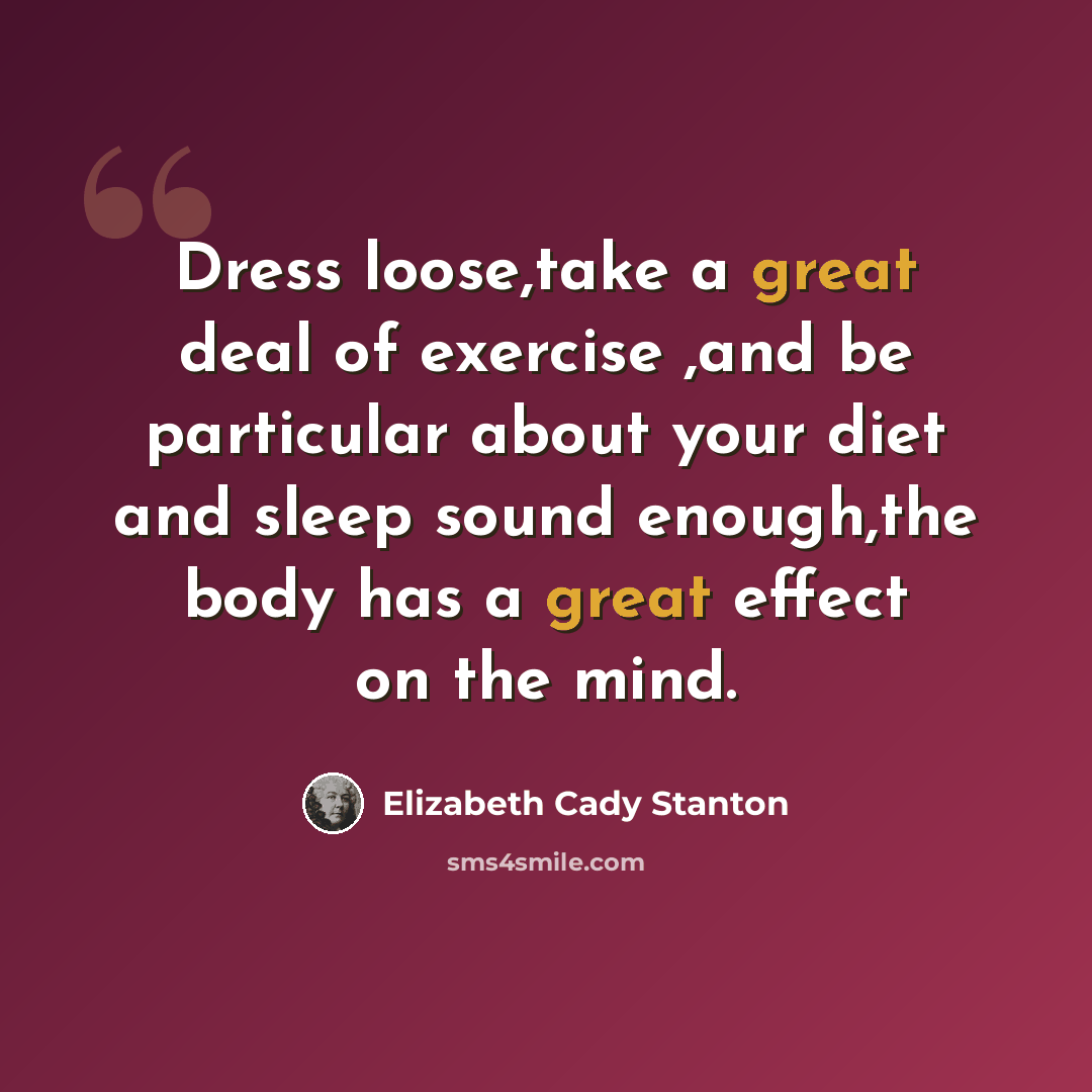 “Dress loose,take a great deal of exercise ,and be particular about your diet and sleep sound enough,the body has a great effect on the mind.” quote by Elizabeth Cady Stanton