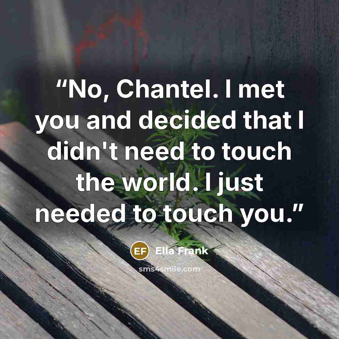 “No, Chantel. I met you and decided that I didn't need to touch the world. I just needed to touch you.” quote by Ella Frank