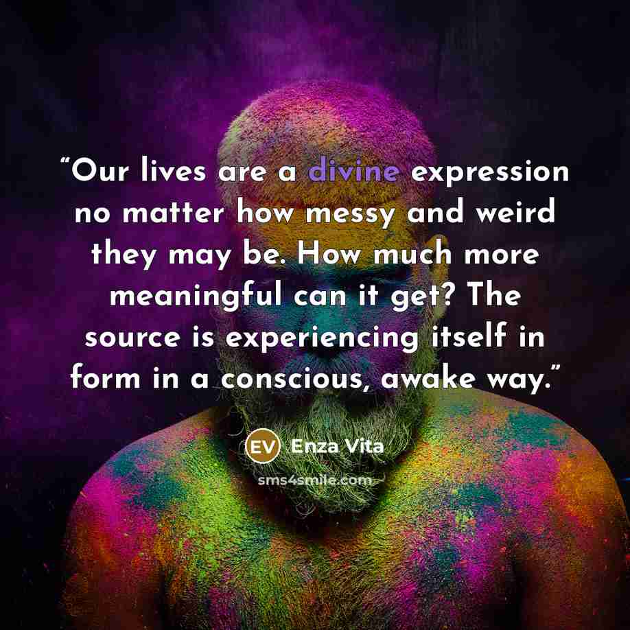 “Our lives are a divine expression no matter how messy and weird they may be. How much more meaningful can it get? The source is experiencing itself in form in a conscious, awake way.” quote by Enza Vita