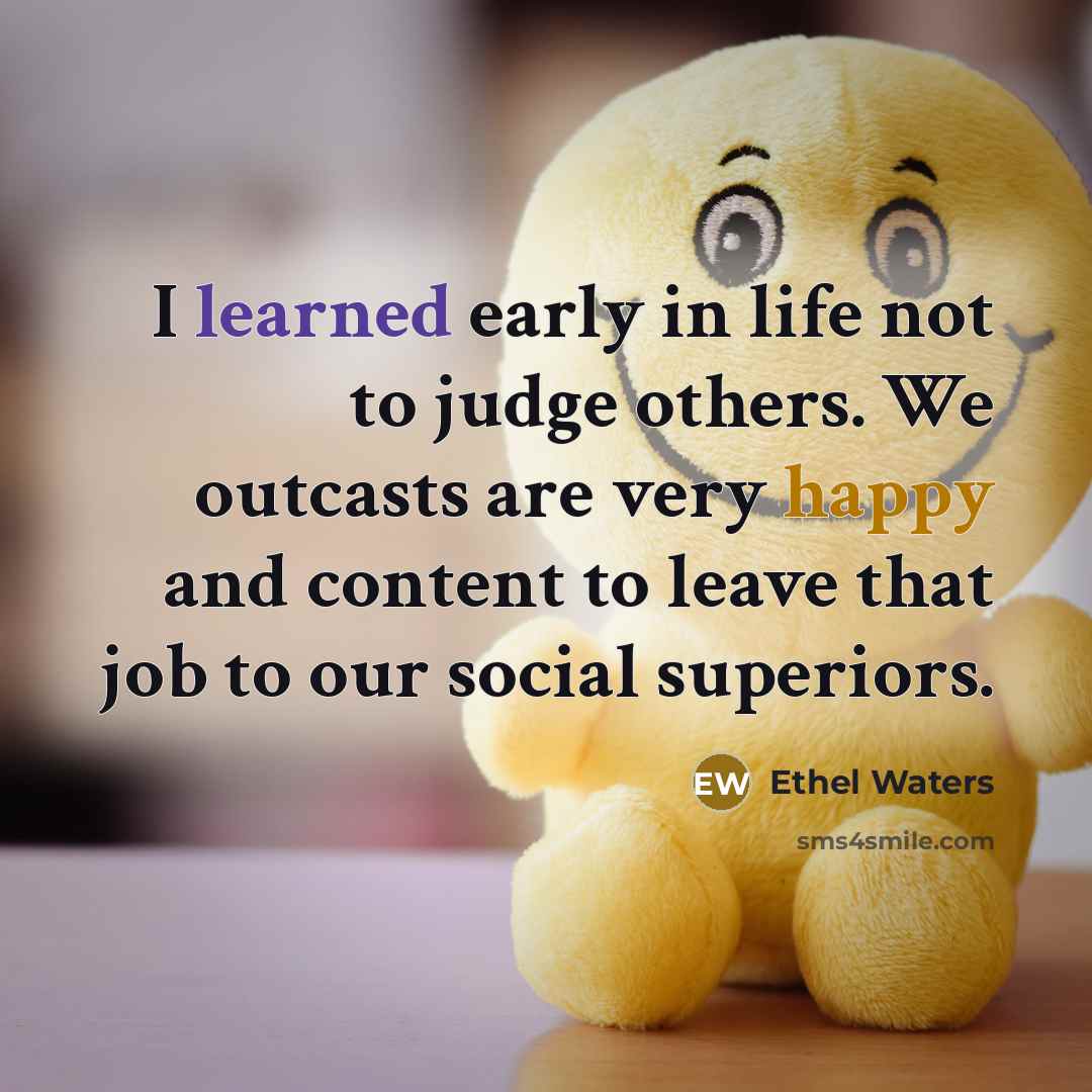 “I learned early in life not to judge others. We outcasts are very happy and content to leave that job to our social superiors.” quote by Ethel Waters