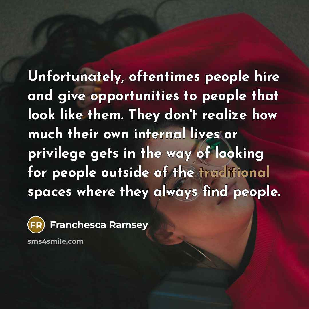 “Unfortunately, oftentimes people hire and give opportunities to people that look like them. They don't realize how much their own internal lives or privilege gets in the way of looking for people outside of the traditional spaces where they always find people.” quote by Franchesca Ramsey