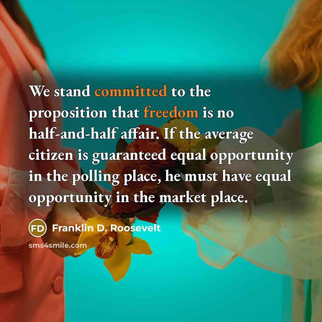 “We stand committed to the proposition that freedom is no half-and-half affair. If the average citizen is guaranteed equal opportunity in the polling place, he must have equal opportunity in the market place.” quote by Franklin D. Roosevelt