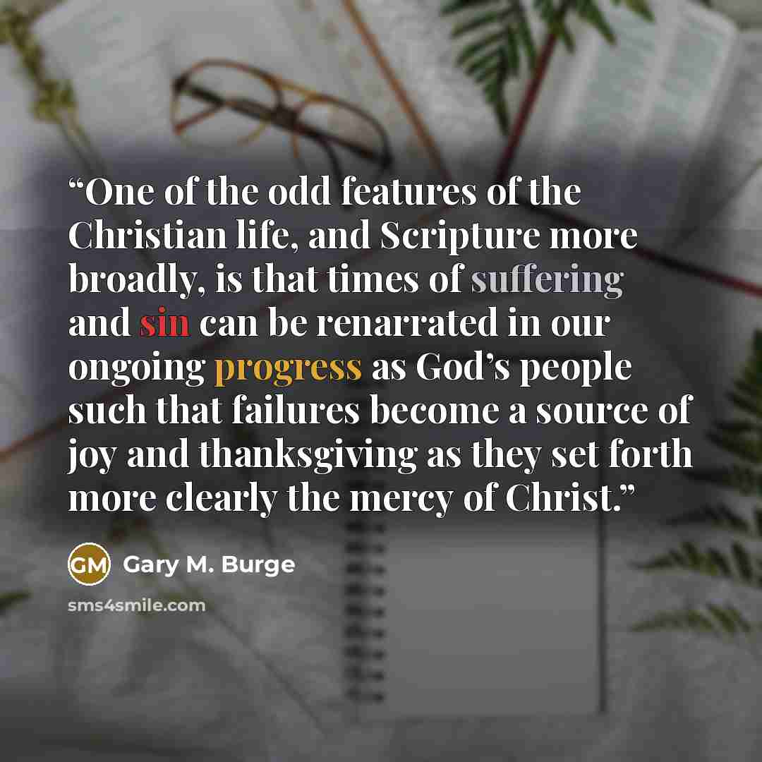 “One of the odd features of the Christian life, and Scripture more broadly, is that times of suffering and sin can be renarrated in our ongoing progress as God’s people such that failures become a source of joy and thanksgiving as they set forth more clearly the mercy of Christ.” quote by Gary M. Burge
