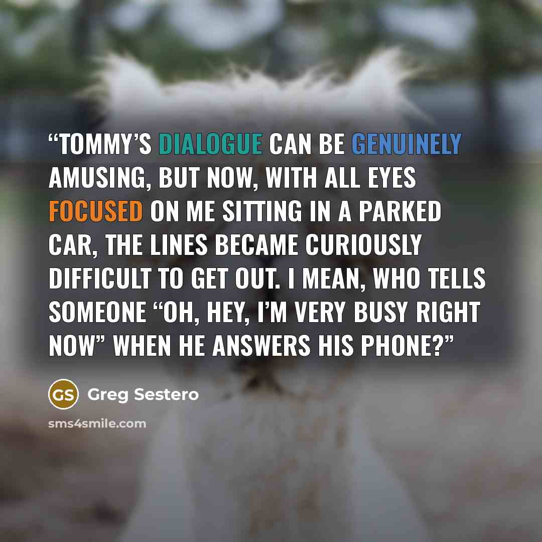 “Tommy’s dialogue can be genuinely amusing, but now, with all eyes focused on me sitting in a parked car, the lines became curiously difficult to get out. I mean, who tells someone “Oh, hey, I’m very busy right now” when he answers his phone?” quote by Greg Sestero