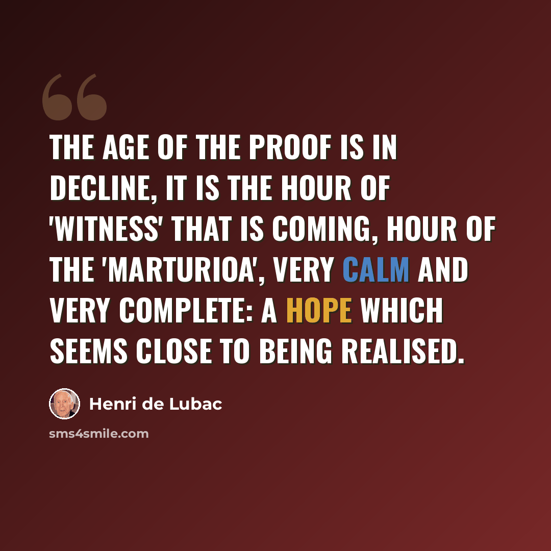 “The age of the proof is in decline, it is the hour of 'witness' that is coming, hour of the 'marturioa', very calm and very complete: a hope which seems close to being realised.” quote by Henri de Lubac