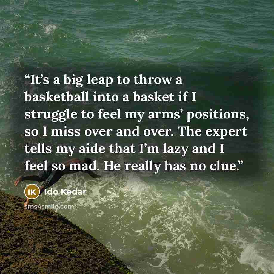 “It’s a big leap to throw a basketball into a basket if I struggle to feel my arms’ positions, so I miss over and over. The expert tells my aide that I’m lazy and I feel so mad. He really has no clue.” quote by Ido Kedar