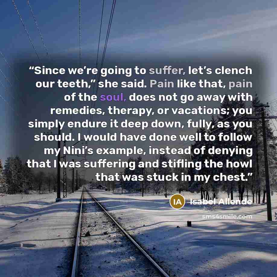 “Since we’re going to suffer, let’s clench our teeth,” she said. Pain like that, pain of the soul, does not go away with remedies, therapy, or vacations; you simply endure it deep down, fully, as you should. I would have done well to follow my Nini’s example, instead of denying that I was suffering…” quote by Isabel Allende