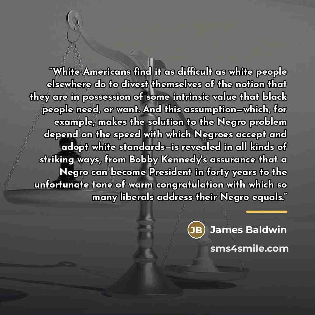 “White Americans find it as difficult as white people elsewhere do to divest themselves of the notion that they are in possession of some intrinsic value that black people need, or want. And this assumption—which, for example, makes the solution to the Negro problem depend on the speed with which…” quote by James Baldwin