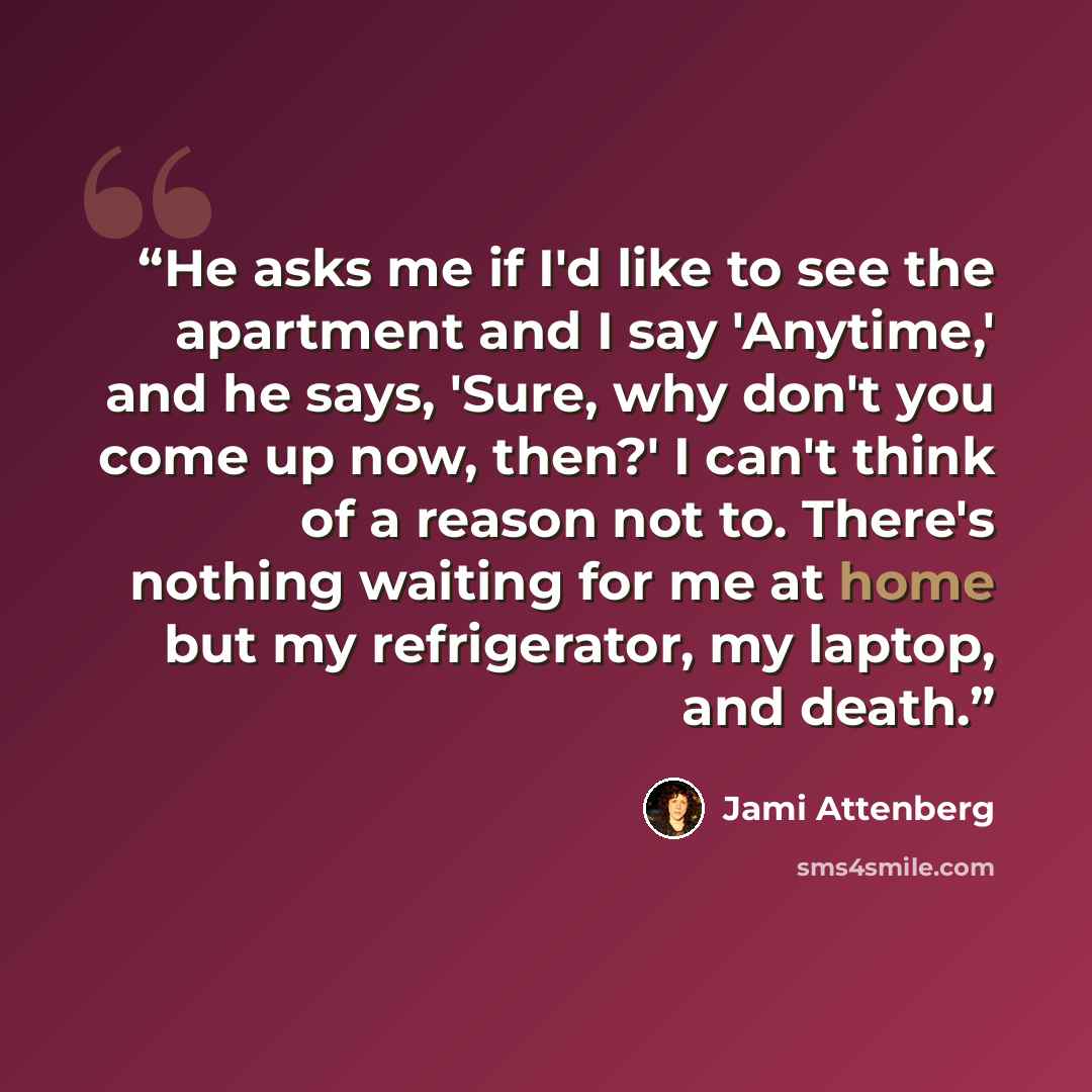 “He asks me if I'd like to see the apartment and I say 'Anytime,' and he says, 'Sure, why don't you come up now, then?' I can't think of a reason not to. There's nothing waiting for me at home but my refrigerator, my laptop, and death.” quote by Jami Attenberg