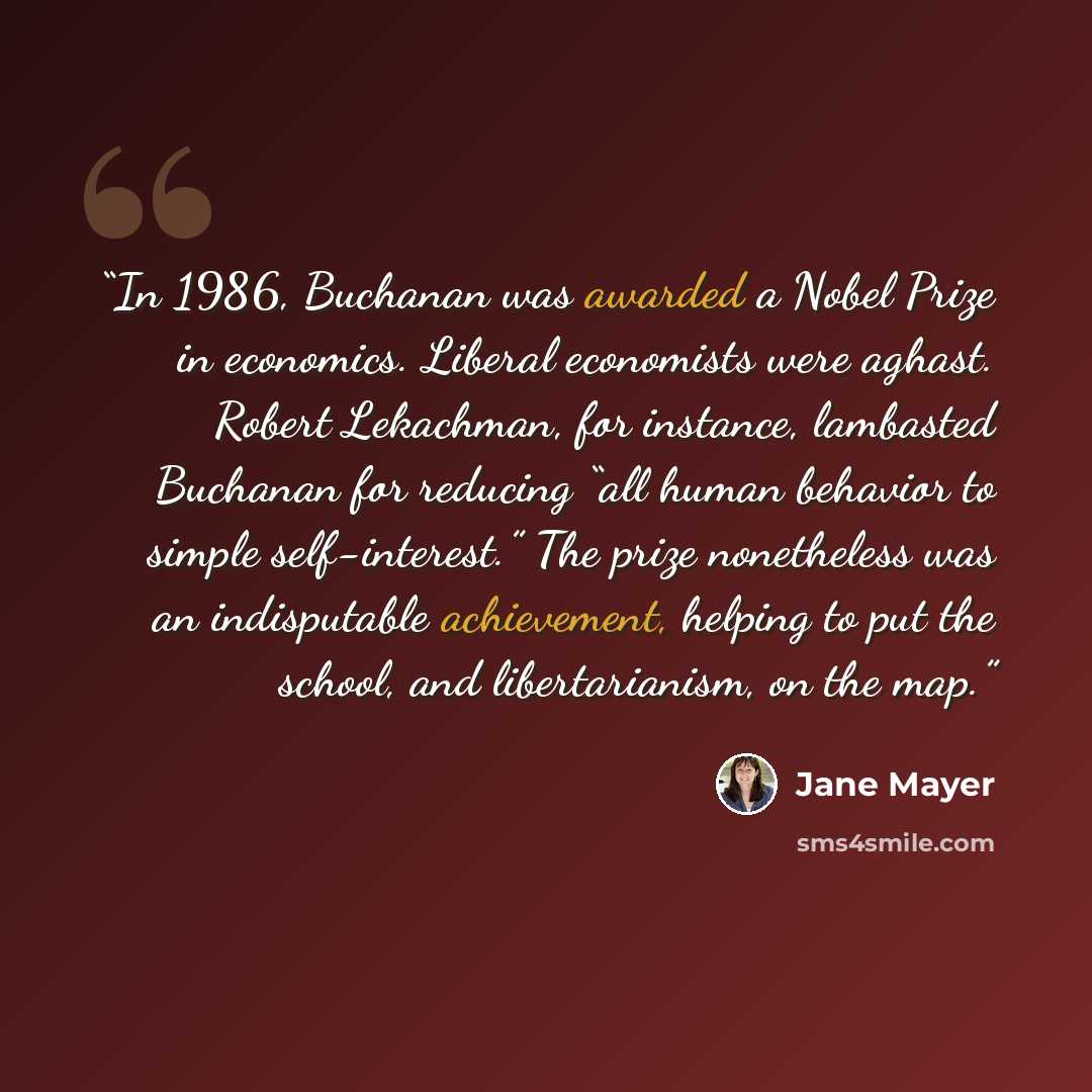 “In 1986, Buchanan was awarded a Nobel Prize in economics. Liberal economists were aghast. Robert Lekachman, for instance, lambasted Buchanan for reducing “all human behavior to simple self-interest.” The prize nonetheless was an indisputable achievement, helping to put the school, and…” quote by Jane Mayer