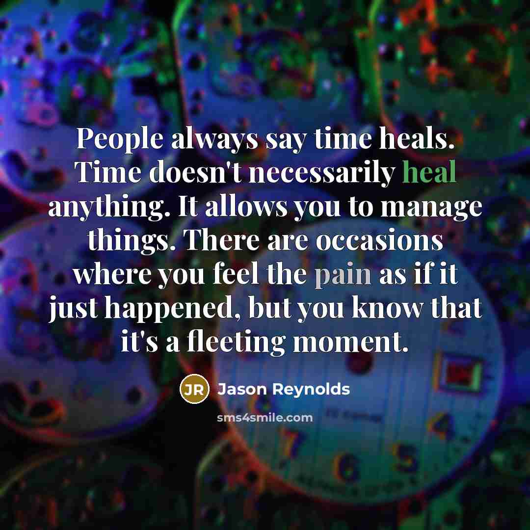 “People always say time heals. Time doesn't necessarily heal anything. It allows you to manage things. There are occasions where you feel the pain as if it just happened, but you know that it's a fleeting moment.” quote by Jason Reynolds