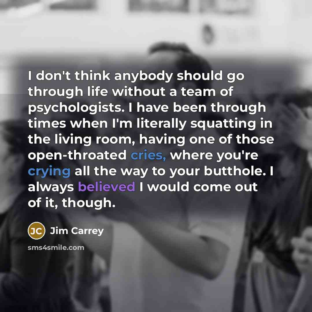 “I don't think anybody should go through life without a team of psychologists. I have been through times when I'm literally squatting in the living room, having one of those open-throated cries, where you're crying all the way to your butthole. I always believed I would come out of it, though.” quote by Jim Carrey