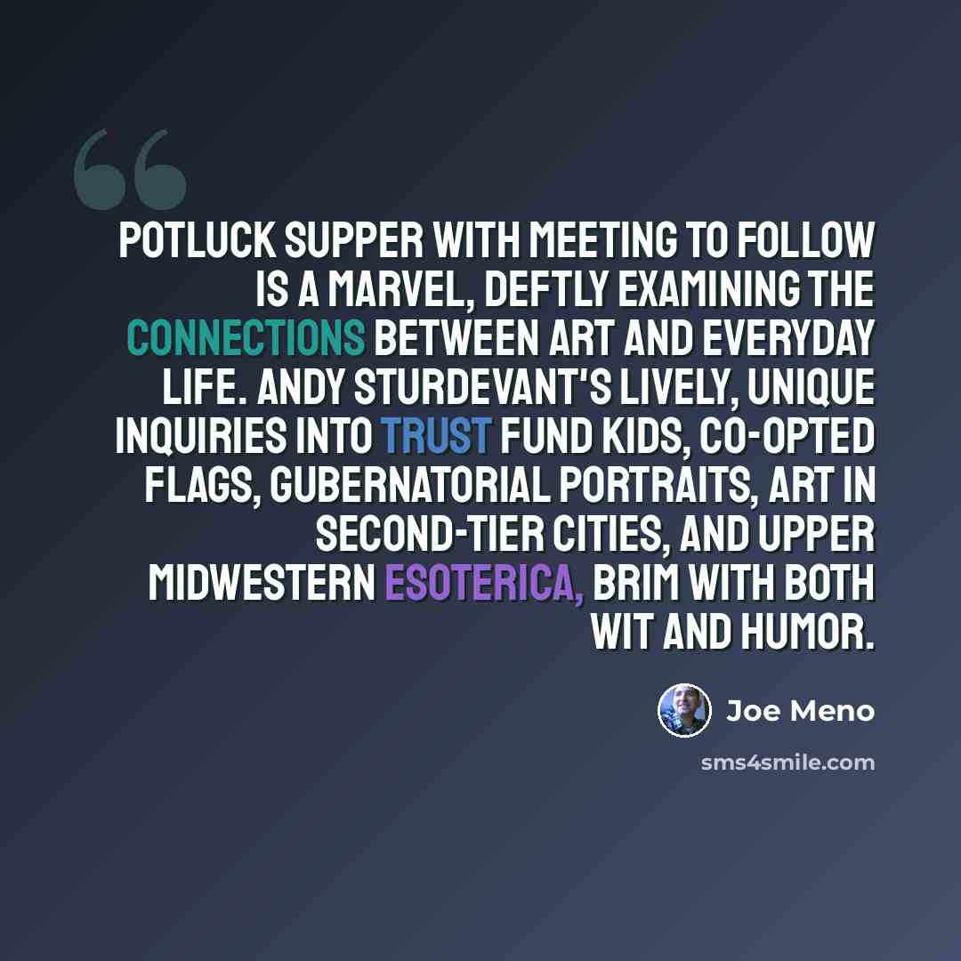 “Potluck Supper with Meeting to Follow is a marvel, deftly examining the connections between art and everyday life. Andy Sturdevant's lively, unique inquiries into trust fund kids, co-opted flags, gubernatorial portraits, art in second-tier cities, and Upper Midwestern esoterica, brim with both wit…” quote by Joe Meno