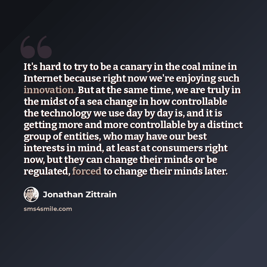 “It's hard to try to be a canary in the coal mine in Internet because right now we're enjoying such innovation. But at the same time, we are truly in the midst of a sea change in how controllable the technology we use day by day is, and it is getting more and more controllable by a distinct group…” quote by Jonathan Zittrain