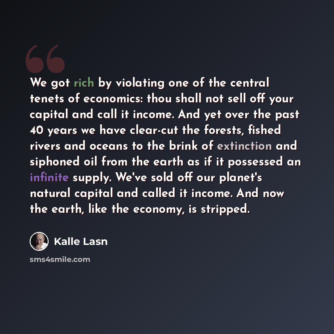 “We got rich by violating one of the central tenets of economics: thou shall not sell off your capital and call it income. And yet over the past 40 years we have clear-cut the forests, fished rivers and oceans to the brink of extinction and siphoned oil from the earth as if it possessed an infinite…” quote by Kalle Lasn