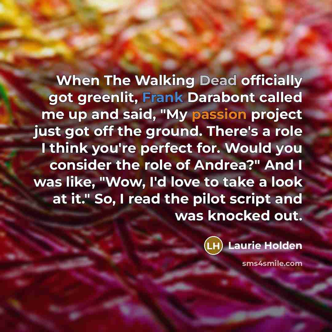 “When The Walking Dead officially got greenlit, Frank Darabont called me up and said, "My passion project just got off the ground. There's a role I think you're perfect for. Would you consider the role of Andrea?" And I was like, "Wow, I'd love to take a look at it." So, I read the pilot script and…” quote by Laurie Holden
